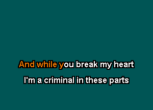 And while you break my heart

I'm a criminal in these parts