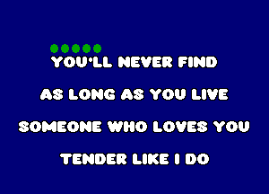 YOU'LL NEVER FIND
AS LONG AS YOU LIVE

SOMEONE WRO LOVES YOU

TENDER LIKE I DO