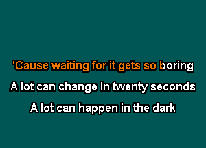 'Cause waiting for it gets so boring

A lot can change in twenty seconds

A lot can happen in the dark