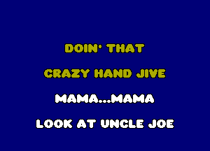 DOIN' 111A?
CRAZY HAND JIVE
MAMQ...MAMO

LOOK AT UNCLE JOE