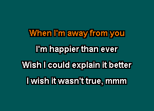 When I'm away from you

I'm happierthan ever
Wish I could explain it better

I wish it wasn't true, mmm