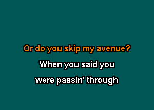 Or do you skip my avenue?

When you said you

were passin' through