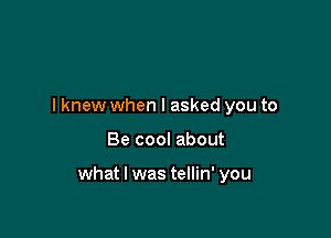 I knew when I asked you to

Be cool about

what I was tellin' you