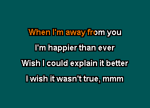 When I'm away from you

I'm happierthan ever
Wish I could explain it better

I wish it wasn't true, mmm