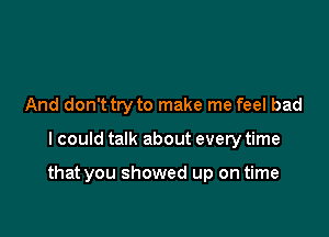 And don't try to make me feel bad

I could talk about every time

that you showed up on time