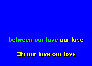 between our love our love

0h our love our love