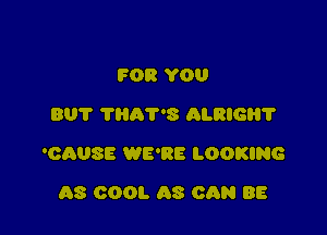 FOR YOU
BUT ?HRT'S ALRIGB?

'OAUSE WE'RE LOOKING

08 COOL AS CAN BE