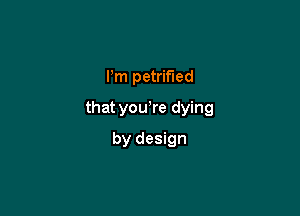 Pm petrified

that you re dying

by design