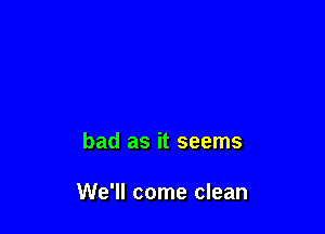 bad as it seems

We'll come clean