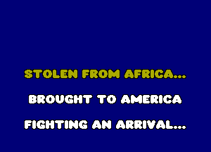 S'I'OLEN FROM AFRIOR...
BROUGHT 1'0 AMERICA

FIGH'I'ING AN ARRIVAL...