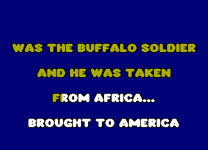 WAS THE BUFFALO SOLDIER
AND HE WAS ?AKEN
FROM AFRICA...

BROUGHT 1'0 hMERIOA