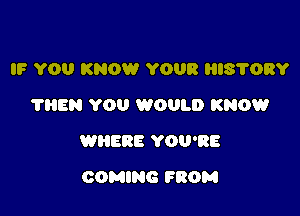 IF YOU KNOW YOUR HIS'I'ORY
?HEN YOU WOULD KNOW

WHERE YOU'RE

COMING FROM