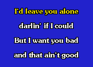 I'd leave you alone
darlin' if I could
But I want you bad

and that ain't good