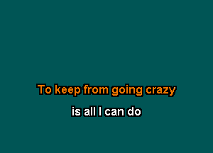To keep from going crazy

is all I can do