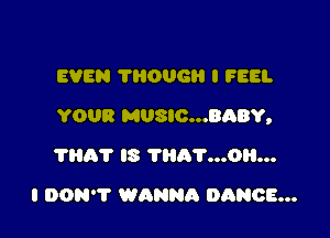 EVEN THOUGH I FEEL

YOUR MUSIC...BABY,

?HAT IS THR'I'...0H...
I DON'T WANNR DANCE...