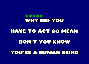 WHY DID YOU
HAVE 1'0 A0? 80 MEAN
DON'T YOU KNOW

YOU'RE A HUMAN BEING