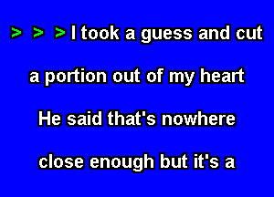 ) '9 r I took a guess and cut

a portion out of my heart

He said that's nowhere

close enough but it's a