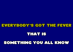 EVERYBODY'S 601 'I'HE FEVER
'ma'r IS

SOME'I'HING YOU ALI. KNOW