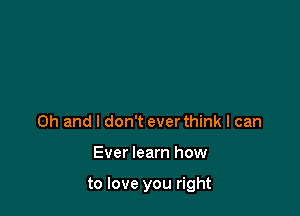 Oh and I don't ever think I can

Ever learn how

to love you right