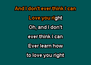 And I don't ever think I can

Love you right

Oh, and I don't
ever think I can
Ever learn how

to love you right