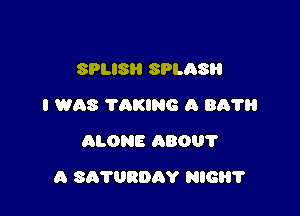 SPLISH SPLASR
I WAS TAKING A Bit?
ALONE ABOUT

A SATURDAY HIGH?