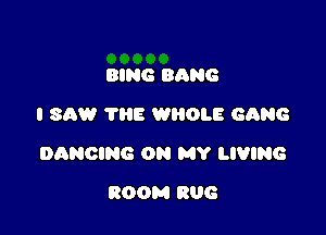 RING BANG
I SAW ?HE WBOLE GQNG

DANCING ON MY LIVING

ROOM 806