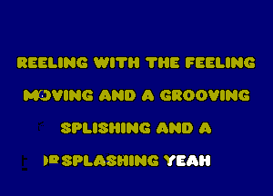 REELING WITH ?HE FEELING
MEJVING AND A GROOVING
SPLISHING AND A

IDSPLASHING YEAH