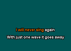 I will never sing again

With just one wave it goes away