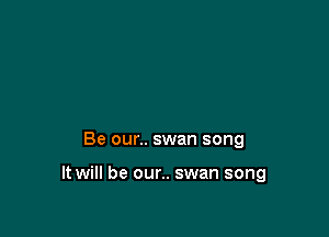 Be our.. swan song

It will be our.. swan song