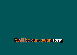 It will be our.. swan song