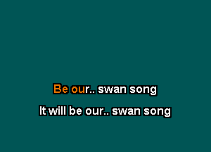 Be our.. swan song

It will be our.. swan song