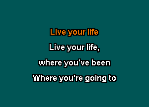 Live your life
Live your life,

where you've been

Where you're going to