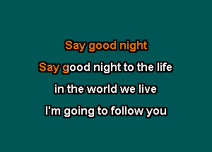 Say good night
Say good night to the life

in the world we live

I'm going to follow you