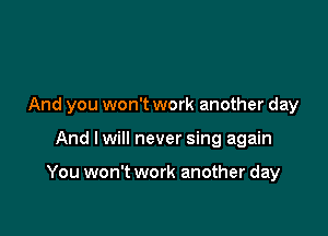 And you won't work another day

And lwill never sing again

You won't work another day