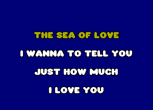 'I'IIE SEA OF LOVE
I WANNA 1'0 75. YOU

JUST 0W MUCH

I LOVE YOU