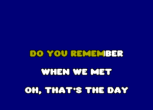 DO YOU REMEMBER
WHEN WE ME?

0, ?HAV'S TliE DAY