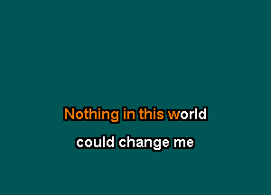 Nothing in this world

could change me