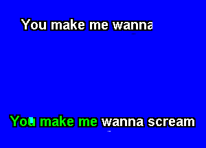 You make me wanna

You make me wanna scream