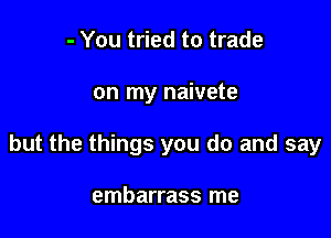 - You tried to trade

on my naivete

but the things you do and say

embarrass me