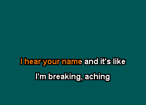 I hear your name and it's like

I'm breaking, aching