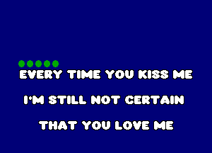 EVERY TIME YOU KISS ME

I'M STILL NOT CERTAIN

THAT YOU LOVE ME