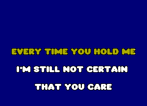 EVERY 'I'IME YOU HOLD ME

I'M STILL NOT CERTAIN

?HAT YOU CARE