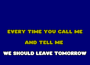 EVERY 'I'IME YOU CALI. ME
AND 'I'ELI. ME

WE SHOULD LEAVE ?OMORROW