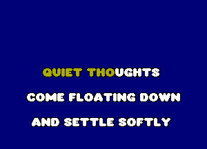 QUIET THOUGI'I'I'S

COME FLOA'I'ING DOWN

AND SETTLE SOF'HA'