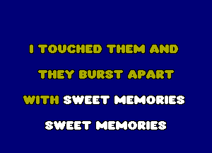 I ?OUOHED ?HEM AND
'l'IlEY BURS'I' APAR'I'

WITH SWEET MEMORIES

SWEET MEMORIES