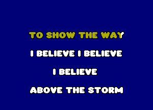 1'0 SHOW THE WAY
I BELIEVE I BELIEVE
I BELIEVE

ABOVE 7H8 STORM