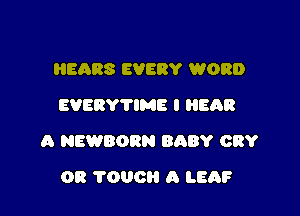 HEARS EVERY WORD
EVERYTIME I EAR

A NEWBORN BABY CRY

OR TOUCH A LEAF