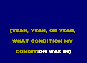 (YEAR, YEAH, 0 YEQH,

WEIR? CONDI'I'ION MY
CONDITION WAS IN)