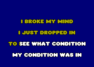 l BROKE MY MIND
I JUST DROPPED IN

1'0 SEE wan? CONDI'TION

MY CONDITION WAS IN