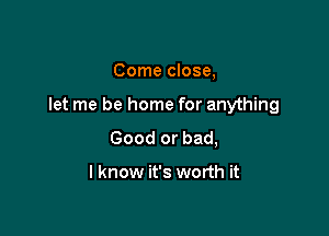 Come close,

let me be home for anything

Good or bad,

I know it's worth it